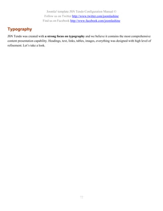 Joomla! template JSN Tendo Configuration Manual ©
                             Follow us on Twitter http://www.twitter.com/joomlashine
                            Find us on Facebook http://www.facebook.com/joomlashine

Typography
JSN Tendo was created with a strong focus on typography and we believe it contains the most comprehensive
content presentation capability. Headings, text, links, tables, images, everything was designed with high level of
refinement. Let’s take a look.




                                                         72
 