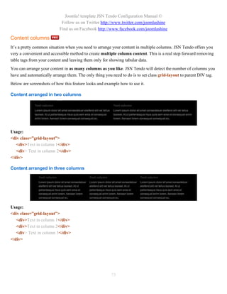 Joomla! template JSN Tendo Configuration Manual ©
                            Follow us on Twitter http://www.twitter.com/joomlashine
                           Find us on Facebook http://www.facebook.com/joomlashine

Content columns
It’s a pretty common situation when you need to arrange your content in multiple columns. JSN Tendo offers you
very a convenient and accessible method to create multiple column content. This is a real step forward removing
table tags from your content and leaving them only for showing tabular data.
You can arrange your content in as many columns as you like. JSN Tendo will detect the number of columns you
have and automatically arrange them. The only thing you need to do is to set class grid-layout to parent DIV tag.
Below are screenshots of how this feature looks and example how to use it.

Content arranged in two columns




Usage:
<div class=”grid-layout”>
   <div>Text in column 1</div>
   <div> Text in column 2</div>
</div>

Content arranged in three columns




Usage:
<div class=”grid-layout”>
   <div>Text in column 1</div>
   <div>Text in column 2</div>
   <div> Text in column 3</div>
</div>




                                                       73
 