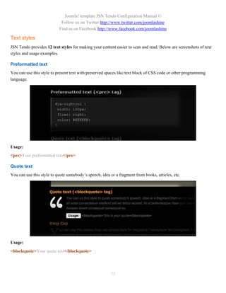 Joomla! template JSN Tendo Configuration Manual ©
                            Follow us on Twitter http://www.twitter.com/joomlashine
                           Find us on Facebook http://www.facebook.com/joomlashine

Text styles
JSN Tendo provides 12 text styles for making your content easier to scan and read. Below are screenshots of text
styles and usage examples.

Preformatted text
You can use this style to present text with preserved spaces like text block of CSS code or other programming
language.




Usage:
<pre>Your preformatted text</pre>

Quote text
You can use this style to quote somebody’s speech, idea or a fragment from books, articles, etc.




Usage:
<blockquote>Your quote text</blockquote>




                                                        75
 