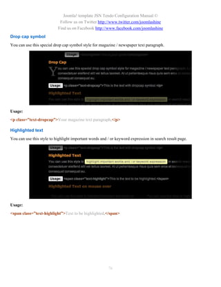 Joomla! template JSN Tendo Configuration Manual ©
                            Follow us on Twitter http://www.twitter.com/joomlashine
                           Find us on Facebook http://www.facebook.com/joomlashine
Drop cap symbol
You can use this special drop cap symbol style for magazine / newspaper text paragraph.




Usage:
<p class=”text-dropcap”>Your magazine text paragraph.</p>

Highlighted text
You can use this style to highlight important words and / or keyword expression in search result page.




Usage:
<span class=”text-highlight”>Text to be highlighted.</span>




                                                        76
 