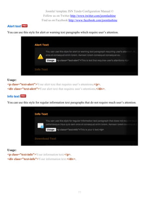 Joomla! template JSN Tendo Configuration Manual ©
                             Follow us on Twitter http://www.twitter.com/joomlashine
                            Find us on Facebook http://www.facebook.com/joomlashine
Alert text
You can use this style for alert or warning text paragraphs which require user’s attention.




Usage:
<p class="text-alert">Your alert text that requires user’s attentions.</p>.
<div class="text-alert">Your alert text that requires user’s attentions.</div>.

Info text
You can use this style for regular information text paragraphs that do not require much user’s attention.




Usage:
<p class="text-info">Your information text.</p>.
<div class="text-info">Your information text.</div>.




                                                         77
 