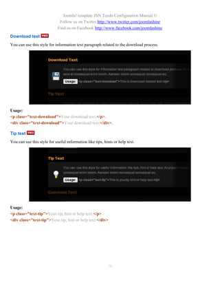 Joomla! template JSN Tendo Configuration Manual ©
                              Follow us on Twitter http://www.twitter.com/joomlashine
                             Find us on Facebook http://www.facebook.com/joomlashine
Download text
You can use this style for information text paragraph related to the download process.




Usage:
<p class="text-download">Your download text.</p>.
<div class="text-download">Your download text.</div>.

Tip text
You can use this style for useful information like tips, hints or help text.




Usage:
<p class="text-tip">Your tip, hint or help text.</p>
<div class="text-tip">Your tip, hint or help text.</div>




                                                           78
 