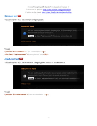 Joomla! template JSN Tendo Configuration Manual ©
                             Follow us on Twitter http://www.twitter.com/joomlashine
                            Find us on Facebook http://www.facebook.com/joomlashine
Comment text
You can use this style for comment text paragraphs.




Usage:
<p class="text-comment">Your comment text.</p>
<div class="text-comment">Your comment text.</div>

Attachment text
You can use this style for information text paragraphs related to attachment file.




Usage:
<p class="text-attachment">Your attachment text.</p>.




                                                         79
 