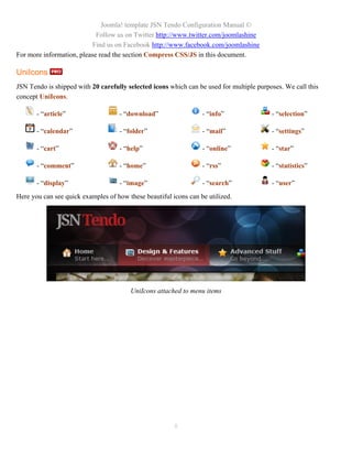 Joomla! template JSN Tendo Configuration Manual ©
                            Follow us on Twitter http://www.twitter.com/joomlashine
                           Find us on Facebook http://www.facebook.com/joomlashine
For more information, please read the section Compress CSS/JS in this document.

UniIcons
JSN Tendo is shipped with 20 carefully selected icons which can be used for multiple purposes. We call this
concept UniIcons.

       - “article”                  - “download”                  - “info”                - “selection”

       - “calendar”                 - “folder”                    - “mail”                - “settings”

       - “cart”                     - “help”                      - “online”              - “star”

       - “comment”                  - “home”                      - “rss”                 - “statistics”

       - “display”                  - “image”                     - “search”              - “user”
Here you can see quick examples of how these beautiful icons can be utilized.




                                        UniIcons attached to menu items




                                                        8
 