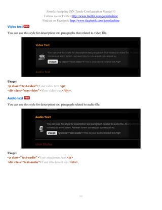 Joomla! template JSN Tendo Configuration Manual ©
                             Follow us on Twitter http://www.twitter.com/joomlashine
                            Find us on Facebook http://www.facebook.com/joomlashine
Video text
You can use this style for description text paragraphs that related to video file.




Usage:
<p class="text-video">Your video text.</p>
<div class="text-video">Your video text.</div>.

Audio text
You can use this style for description text paragraph related to audio file.




Usage:
<p class="text-audio">Your attachment text.</p>
<div class="text-audio">Your attachment text.</div>.




                                                           80
 