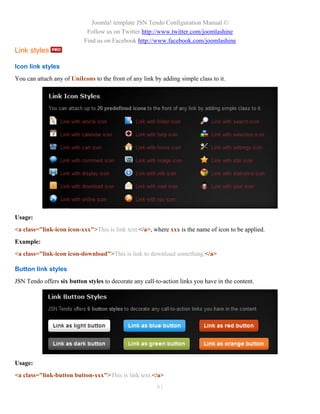 Joomla! template JSN Tendo Configuration Manual ©
                            Follow us on Twitter http://www.twitter.com/joomlashine
                           Find us on Facebook http://www.facebook.com/joomlashine
Link styles

Icon link styles
You can attach any of UniIcons to the front of any link by adding simple class to it.




Usage:
<a class="link-icon icon-xxx">This is link text.</a>, where xxx is the name of icon to be applied.
Example:
<a class="link-icon icon-download">This is link to download something.</a>

Button link styles
JSN Tendo offers six button styles to decorate any call-to-action links you have in the content.




Usage:
<a class="link-button button-xxx">This is link text.</a>
                                                         81
 