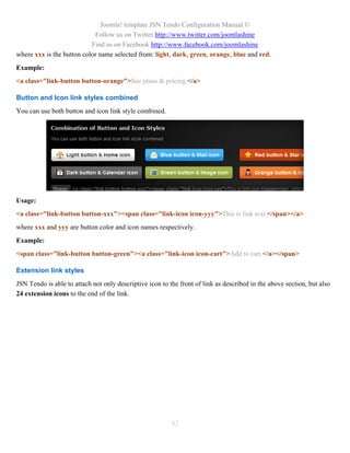 Joomla! template JSN Tendo Configuration Manual ©
                            Follow us on Twitter http://www.twitter.com/joomlashine
                           Find us on Facebook http://www.facebook.com/joomlashine
where xxx is the button color name selected from: light, dark, green, orange, blue and red.
Example:
<a class="link-button button-orange">See plans & pricing.</a>

Button and Icon link styles combined
You can use both button and icon link style combined.




Usage:
<a class="link-button button-xxx"><span class="link-icon icon-yyy">This is link text.</span></a>
where xxx and yyy are button color and icon names respectively.
Example:
<span class="link-button button-green"><a class="link-icon icon-cart">Add to cart.</a></span>

Extension link styles
JSN Tendo is able to attach not only descriptive icon to the front of link as described in the above section, but also
24 extension icons to the end of the link.




                                                          82
 