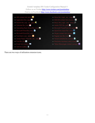 Joomla! template JSN Tendo Configuration Manual ©
                            Follow us on Twitter http://www.twitter.com/joomlashine
                           Find us on Facebook http://www.facebook.com/joomlashine




There are two ways of utilization extension icons.




                                                     83
 