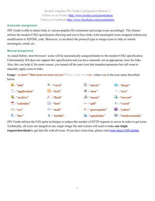 Joomla! template JSN Tendo Configuration Manual ©
                            Follow us on Twitter http://www.twitter.com/joomlashine
                           Find us on Facebook http://www.facebook.com/joomlashine
Automatic assignment
JSN Tendo is able to detect links to various popular file extensions and assign icons accordingly. This feature
utilizes the modern CSS2 specification allowing and you to have links with meaningful icons assigned without any
modification in XHTML code. Moreover, it can detect the protocol type to assign icons to links to instant
messengers, email, etc.

Manual assignment
As stated before, most browsers’ icons will be automatically assigned thanks to the modern CSS2 specification.
Unfortunately IE6 does not support this specification and you have manually set an appropriate class for links.
Also, this can help if, for some reason, you turned off the auto icon link template parameter but still want to
manually apply icons to links.
Usage: <a class="link-icon-ext icon-ext-xxx">This is link text.</a>, where xxx is the icon name described
below.

      - “aim”                      - “excel”                     - “movie”                - “skype”

      - “application”              - “feed”                      - “msn”                  - “text”

      - “archive”                  - “flash”                     - “music”                - “torrent”

      - “calendar”                 - “font”                      - “pdf”                  - “vcard”

      - “css”                      - “mail”                      - “powerpoint”           - “yahoo”

      - “doc”                      - “mobile”                    - “quicktime”            - “windowsmedia”
JSN Tendo utilizes the CSS sprite technique to reduce the number of HTTP requests to server in order to get icons.
Technically, all icons are merged in one single image file and visitors will need to make one single
request/download to get that file with all icons. If you have extra time, please read more about CSS sprites.




                                                        84
 