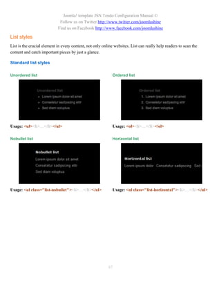 Joomla! template JSN Tendo Configuration Manual ©
                             Follow us on Twitter http://www.twitter.com/joomlashine
                            Find us on Facebook http://www.facebook.com/joomlashine

List styles
List is the crucial element in every content, not only online websites. List can really help readers to scan the
content and catch important pieces by just a glance.

Standard list styles

Unordered list                                               Ordered list




Usage: <ul><li>…</li></ul>                                   Usage: <ol><li>…</li></ol>

Nobullet list                                                Horizontal list




Usage: <ul class="list-nobullet"><li>…</li></ul>             Usage: <ul class="list-horizontal"><li>…</li></ul>




                                                          87
 