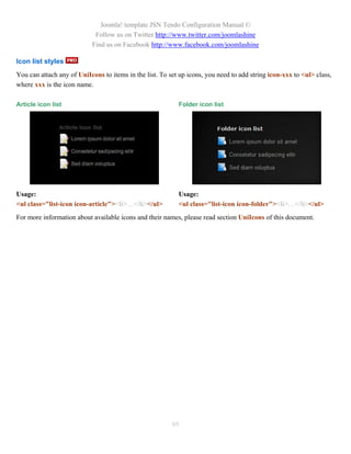 Joomla! template JSN Tendo Configuration Manual ©
                            Follow us on Twitter http://www.twitter.com/joomlashine
                           Find us on Facebook http://www.facebook.com/joomlashine

Icon list styles
You can attach any of UniIcons to items in the list. To set up icons, you need to add string icon-xxx to <ul> class,
where xxx is the icon name.

Article icon list                                          Folder icon list




Usage:                                                     Usage:
<ul class="list-icon icon-article"><li>…</li></ul>         <ul class="list-icon icon-folder"><li>…</li></ul>
For more information about available icons and their names, please read section UniIcons of this document.




                                                         89
 