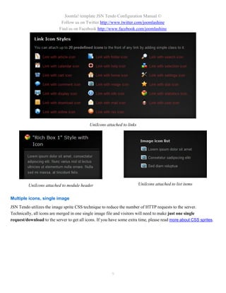 Joomla! template JSN Tendo Configuration Manual ©
                            Follow us on Twitter http://www.twitter.com/joomlashine
                           Find us on Facebook http://www.facebook.com/joomlashine




                                            UniIcons attached to links




         UniIcons attached to module header                              UniIcons attached to list items


Multiple icons, single image
JSN Tendo utilizes the image sprite CSS technique to reduce the number of HTTP requests to the server.
Technically, all icons are merged in one single image file and visitors will need to make just one single
request/download to the server to get all icons. If you have some extra time, please read more about CSS sprites.




                                                        9
 