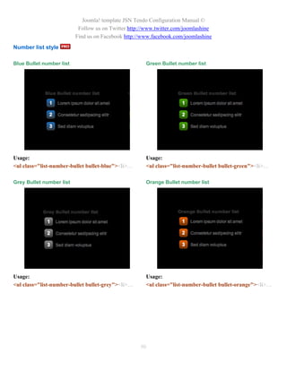 Joomla! template JSN Tendo Configuration Manual ©
                           Follow us on Twitter http://www.twitter.com/joomlashine
                          Find us on Facebook http://www.facebook.com/joomlashine
Number list style

Blue Bullet number list                                Green Bullet number list




Usage:                                                 Usage:
<ul class="list-number-bullet bullet-blue"><li>…       <ul class="list-number-bullet bullet-green"><li>…

Grey Bullet number list                                Orange Bullet number list




Usage:                                                 Usage:
<ul class="list-number-bullet bullet-grey"><li>…       <ul class="list-number-bullet bullet-orange"><li>…




                                                    90
 
