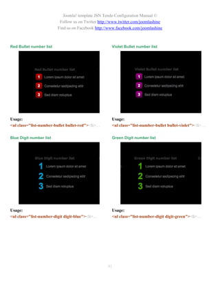 Joomla! template JSN Tendo Configuration Manual ©
                          Follow us on Twitter http://www.twitter.com/joomlashine
                         Find us on Facebook http://www.facebook.com/joomlashine



Red Bullet number list                                Violet Bullet number list




Usage:                                                Usage:
<ul class="list-number-bullet bullet-red"><li>…       <ul class="list-number-bullet bullet-violet"><li>…

Blue Digit number list                                Green Digit number list




Usage:                                                Usage:
<ul class="list-number-digit digit-blue"><li>…        <ul class="list-number-digit digit-green"><li>…




                                                   91
 