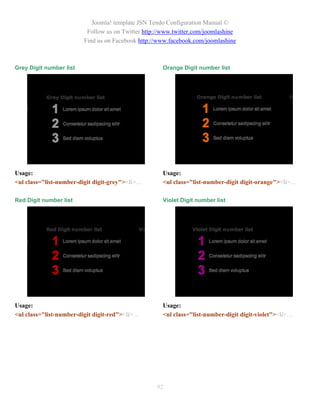 Joomla! template JSN Tendo Configuration Manual ©
                          Follow us on Twitter http://www.twitter.com/joomlashine
                         Find us on Facebook http://www.facebook.com/joomlashine



Grey Digit number list                                Orange Digit number list




Usage:                                                Usage:
<ul class="list-number-digit digit-grey"><li>…        <ul class="list-number-digit digit-orange"><li>…

Red Digit number list                                 Violet Digit number list




Usage:                                                Usage:
<ul class="list-number-digit digit-red"><li>…         <ul class="list-number-digit digit-violet"><li>…




                                                   92
 