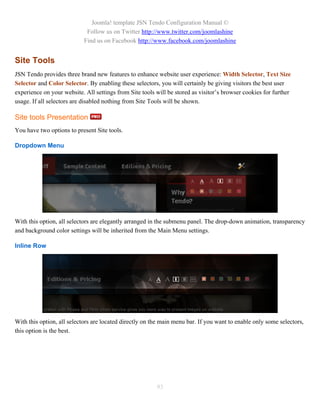 Joomla! template JSN Tendo Configuration Manual ©
                             Follow us on Twitter http://www.twitter.com/joomlashine
                            Find us on Facebook http://www.facebook.com/joomlashine


Site Tools
JSN Tendo provides three brand new features to enhance website user experience: Width Selector, Text Size
Selector and Color Selector. By enabling these selectors, you will certainly be giving visitors the best user
experience on your website. All settings from Site tools will be stored as visitor’s browser cookies for further
usage. If all selectors are disabled nothing from Site Tools will be shown.

Site tools Presentation
You have two options to present Site tools.

Dropdown Menu




With this option, all selectors are elegantly arranged in the submenu panel. The drop-down animation, transparency
and background color settings will be inherited from the Main Menu settings.

Inline Row




With this option, all selectors are located directly on the main menu bar. If you want to enable only some selectors,
this option is the best.




                                                         93
 