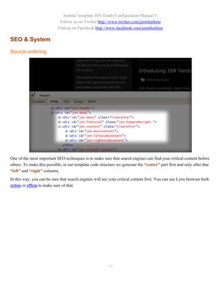 Joomla! template JSN Tendo Configuration Manual ©
                             Follow us on Twitter http://www.twitter.com/joomlashine
                            Find us on Facebook http://www.facebook.com/joomlashine

SEO & System

Source ordering




One of the most important SEO techniques is to make sure that search engines can find your critical content before
others. To make this possible, in our template code structure we generate the “center” part first and only after that
“left” and “right” columns.
In this way, you can be sure that search engines will see your critical content first. You can use Lynx browser both
online or offline to make sure of that.




                                                         95
 