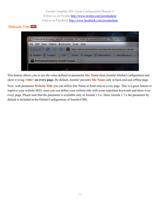 Joomla! template JSN Tendo Configuration Manual ©
                            Follow us on Twitter http://www.twitter.com/joomlashine
                           Find us on Facebook http://www.facebook.com/joomlashine

Website Title




This feature allows you to use the value defined in parameter Site Name from Joomla! Global Configuration and
show it in tag <title> on every page. By default, Joomla! presents Site Name only at back-end and offline page.
Now, with parameter Website Title you can utilize Site Name at front-end on every page. This is a great feature to
improve your website SEO, since you can define your website title with some important keywords and show it on
every page. Please note that the parameter is available only in Joomla 1.5.x. Since Joomla 1.7.x the parameter by
default is included in the Global Configuration of Joomla CMS.




                                                        96
 
