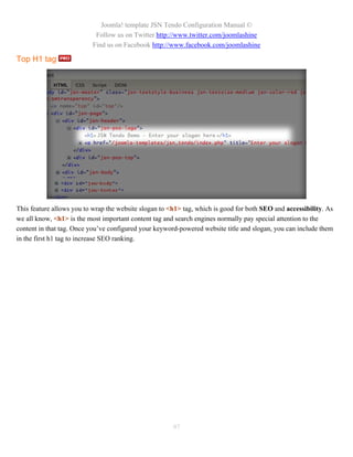 Joomla! template JSN Tendo Configuration Manual ©
                           Follow us on Twitter http://www.twitter.com/joomlashine
                          Find us on Facebook http://www.facebook.com/joomlashine

Top H1 tag




This feature allows you to wrap the website slogan to <h1> tag, which is good for both SEO and accessibility. As
we all know, <h1> is the most important content tag and search engines normally pay special attention to the
content in that tag. Once you’ve configured your keyword-powered website title and slogan, you can include them
in the first h1 tag to increase SEO ranking.




                                                       97
 