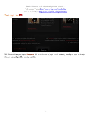 Joomla! template JSN Tendo Configuration Manual ©
                             Follow us on Twitter http://www.twitter.com/joomlashine
                            Find us on Facebook http://www.facebook.com/joomlashine

“Go to top” Link




This feature allows you to put 'Go to top' link at the bottom of page. It will smoothly scroll your page to the top,
which is nice and good for website usability.




                                                          98
 