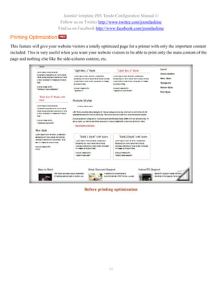 Joomla! template JSN Tendo Configuration Manual ©
                             Follow us on Twitter http://www.twitter.com/joomlashine
                            Find us on Facebook http://www.facebook.com/joomlashine

Printing Optimization
This feature will give your website visitors a totally optimized page for a printer with only the important content
included. This is very useful when you want your website visitors to be able to print only the main content of the
page and nothing else like the side-column content, etc.




                                           Before printing optimization




                                                         99
 