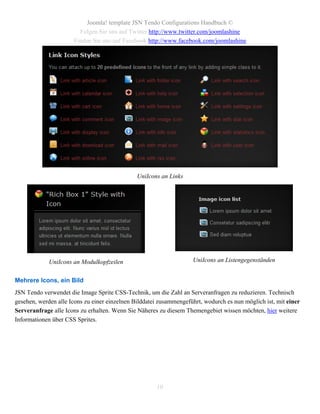 Joomla! template JSN Tendo Configurations Handbuch ©
                        Folgen Sie uns auf Twitter http://www.twitter.com/joomlashine
                      Finden Sie uns auf Facebook http://www.facebook.com/joomlashine




                                               UniIcons an Links




             UniIcons an Modulkopfzeilen                            UniIcons an Listengegenständen


Mehrere Icons, ein Bild
JSN Tendo verwendet die Image Sprite CSS-Technik, um die Zahl an Serveranfragen zu reduzieren. Technisch
gesehen, werden alle Icons zu einer einzelnen Bilddatei zusammengeführt, wodurch es nun möglich ist, mit einer
Serveranfrage alle Icons zu erhalten. Wenn Sie Näheres zu diesem Themengebiet wissen möchten, hier weitere
Informationen über CSS Sprites.




                                                      10
 