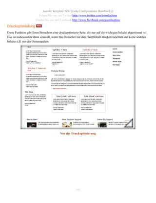 Joomla! template JSN Tendo Configurations Handbuch ©
                         Folgen Sie uns auf Twitter http://www.twitter.com/joomlashine
                       Finden Sie uns auf Facebook http://www.facebook.com/joomlashine

Druckoptimierung
Diese Funktion gibt Ihren Besuchern eine druckoptimierte Seite, die nur auf die wichtigen Inhalte abgestimmt ist.
Das ist insbesondere dann sinnvoll, wenn Ihre Besucher nur den Hauptinhalt drucken möchten und keine anderen
Inhalte z.B. aus den Seitenspalten.




                                           Vor der Druckoptimierung




                                                       101
 