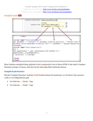 Joomla! template JSN Tendo Configurations Handbuch ©
                       Folgen Sie uns auf Twitter http://www.twitter.com/joomlashine
                     Finden Sie uns auf Facebook http://www.facebook.com/joomlashine

Analytik-Code




Diese Funktion ermöglicht Ihnen jeglichen Code in analytischer Form in Ihrem HTML-Code mittels Template-
Parameter anzeigen zu lassen, ohne dass Sie die index.php-Datei bearbeiten müssen.

Analytik-Code-Position
Mit dem Template-Parameter Analytics Code Position können Sie bestimmen, wo Sie Ihren Code einsetzen,
wofür es zwei Möglichkeiten gibt:

      Vor Ende des …</head> -Tags

      Vor Ende des …</body> -Tags




                                                    103
 