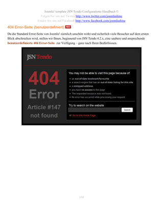 Joomla! template JSN Tendo Configurations Handbuch ©
                        Folgen Sie uns auf Twitter http://www.twitter.com/joomlashine
                      Finden Sie uns auf Facebook http://www.facebook.com/joomlashine

404 Error-Seite (benutzerdefiniert)
Da die Standard Error-Seite von Joomla! ziemlich unschön wirkt und sicherlich viele Besucher auf dem ersten
Blick abschrecken wird, stellen wir Ihnen, beginnend von JSN Tendo 4.2.x, eine saubere und ansprechende
benutzerdefinierte 404 Error-Seite zur Verfügung – ganz nach Ihren Bedürfnissen.




                                                      104
 