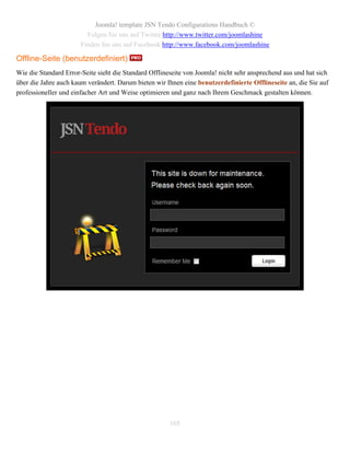 Joomla! template JSN Tendo Configurations Handbuch ©
                         Folgen Sie uns auf Twitter http://www.twitter.com/joomlashine
                       Finden Sie uns auf Facebook http://www.facebook.com/joomlashine

Offline-Seite (benutzerdefiniert)
Wie die Standard Error-Seite sieht die Standard Offlineseite von Joomla! nicht sehr ansprechend aus und hat sich
über die Jahre auch kaum verändert. Darum bieten wir Ihnen eine benutzerdefinierte Offlineseite an, die Sie auf
professioneller und einfacher Art und Weise optimieren und ganz nach Ihrem Geschmack gestalten können.




                                                       105
 