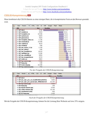Joomla! template JSN Tendo Configurations Handbuch ©
                        Folgen Sie uns auf Twitter http://www.twitter.com/joomlashine
                      Finden Sie uns auf Facebook http://www.facebook.com/joomlashine

CSS/JS-Komprimierung
Diese kombiniert alle CSS/JS-Dateien zu einer einzigen Datei, die in komprimierter Form an den Browser gesendet
wird.




                                 Vor der Freigabe der CSS/JS-Komprimierung




                                Nach der Freigabe der CSS/JS-Komprimierung
Mit der Freigabe der CSS/JS-Komprimierung, können Sie die Leistung Ihrer Webseite auf etwa 35% steigern.




                                                     107
 