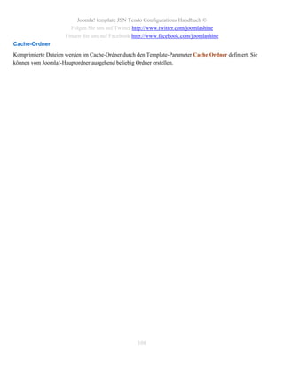 Joomla! template JSN Tendo Configurations Handbuch ©
                       Folgen Sie uns auf Twitter http://www.twitter.com/joomlashine
                     Finden Sie uns auf Facebook http://www.facebook.com/joomlashine
Cache-Ordner
Komprimierte Dateien werden im Cache-Ordner durch den Template-Parameter Cache Ordner definiert. Sie
können vom Joomla!-Hauptordner ausgehend beliebig Ordner erstellen.




                                                   108
 
