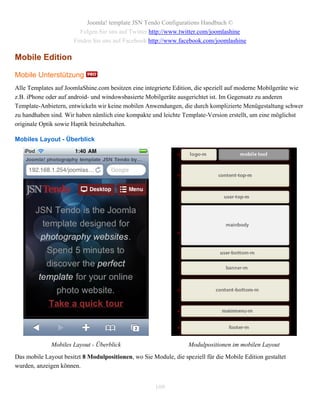 Joomla! template JSN Tendo Configurations Handbuch ©
                        Folgen Sie uns auf Twitter http://www.twitter.com/joomlashine
                      Finden Sie uns auf Facebook http://www.facebook.com/joomlashine

Mobile Edition

Mobile Unterstützung
Alle Templates auf JoomlaShine.com besitzen eine integrierte Edition, die speziell auf moderne Mobilgeräte wie
z.B. iPhone oder auf android- und windowsbasierte Mobilgeräte ausgerichtet ist. Im Gegensatz zu anderen
Template-Anbietern, entwickeln wir keine mobilen Anwendungen, die durch komplizierte Menügestaltung schwer
zu handhaben sind. Wir haben nämlich eine kompakte und leichte Template-Version erstellt, um eine möglichst
originale Optik sowie Haptik beizubehalten.

Mobiles Layout - Überblick




              Mobiles Layout - Überblick                           Modulpositionen im mobilen Layout
Das mobile Layout besitzt 8 Modulpositionen, wo Sie Module, die speziell für die Mobile Edition gestaltet
wurden, anzeigen können.


                                                      109
 