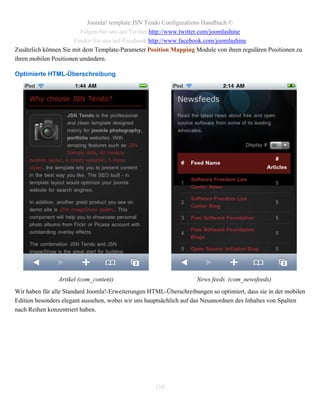 Joomla! template JSN Tendo Configurations Handbuch ©
                         Folgen Sie uns auf Twitter http://www.twitter.com/joomlashine
                       Finden Sie uns auf Facebook http://www.facebook.com/joomlashine
Zusätzlich können Sie mit dem Template-Parameter Position Mapping Module von ihren regulären Positionen zu
ihren mobilen Positionen umändern.

Optimierte HTML-Überschreibung




                Artikel (com_content)                               News feeds (com_newsfeeds)
Wir haben für alle Standard Joomla!-Erweiterungen HTML-Überschreibungen so optimiert, dass sie in der mobilen
Edition besonders elegant aussehen, wobei wir uns hauptsächlich auf das Neuanordnen des Inhaltes von Spalten
nach Reihen konzentriert haben.




                                                    110
 