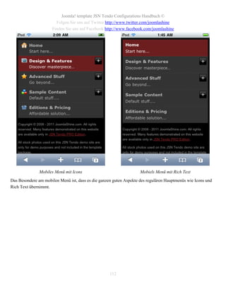 Joomla! template JSN Tendo Configurations Handbuch ©
                       Folgen Sie uns auf Twitter http://www.twitter.com/joomlashine
                     Finden Sie uns auf Facebook http://www.facebook.com/joomlashine




               Mobiles Menü mit Icons                               Mobiels Menü mit Rich Text
Das Besondere am mobilen Menü ist, dass es die ganzen guten Aspekte des regulären Hauptmenüs wie Icons und
Rich Text übernimmt.




                                                    112
 
