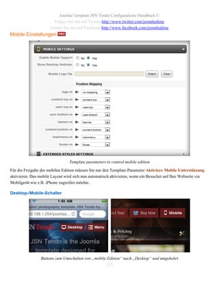 Joomla! template JSN Tendo Configurations Handbuch ©
                        Folgen Sie uns auf Twitter http://www.twitter.com/joomlashine
                      Finden Sie uns auf Facebook http://www.facebook.com/joomlashine
Mobile Einstellungen




                                Template parameters to control mobile edition
Für die Freigabe der mobilen Edition müssen Sie nur den Template-Parameter Aktiviere Mobile Unterstützung
aktivieren. Das mobile Layout wird sich nun automatisch aktivieren, wenn ein Besucher auf Ihre Webseite via
Mobilgerät wie z.B. iPhone zugreifen möchte.

Desktop-/Mobile-Schalter




                Buttons zum Umschalten von „mobile Edition“ nach „Desktop“ und umgekehrt
                                                  113
 