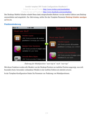 Joomla! template JSN Tendo Configurations Handbuch ©
                       Folgen Sie uns auf Twitter http://www.twitter.com/joomlashine
                     Finden Sie uns auf Facebook http://www.facebook.com/joomlashine
Der Desktop-/Mobile-Schalter erlaubt Ihnen dank entsprechenden Buttons von der mobile Edition zum Desktop
umzuschalten und umgekehrt. Zur Aktivierung, stellen Sie den Template-Parameter Desktop Schalter anzeigen
auf Ja ein.

Positionsänderung




                          Änderung der Modulposition “user-top-m” nach “user-top”
Mit dieser Funktion werden alle Module von der Desktop-Position zur mobilen Position angezeigt, was sich
besonders beim Anwenden vorhandener Module in der mobilen Edition als nützlich erweist.
In der Template-Konfiguration finden Sie Parameter zur Änderung von Modulpositionen.




                                                     114
 