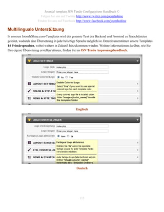 Joomla! template JSN Tendo Configurations Handbuch ©
                         Folgen Sie uns auf Twitter http://www.twitter.com/joomlashine
                       Finden Sie uns auf Facebook http://www.facebook.com/joomlashine

Multilinguale Unterstützung
In unseren JoomlaShine.com-Templates wird der gesamte Text des Backend und Frontend zu Sprachdateien
geleitet, wodurch eine Übersetzung in jede beliebige Sprache möglich ist. Derzeit unterstützen unsere Templates
14 Primärsprachen, wobei weitere in Zukunft hinzukommen werden. Weitere Informationen darüber, wie Sie
Ihre eigene Übersetzung erstellen können, finden Sie im JSN Tendo Anpassungshandbuch.




                                                    Englisch




                                                    Deutsch




                                                       115
 