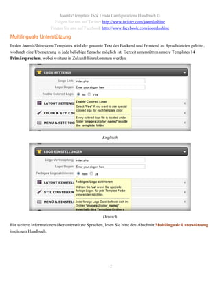 Joomla! template JSN Tendo Configurations Handbuch ©
                        Folgen Sie uns auf Twitter http://www.twitter.com/joomlashine
                      Finden Sie uns auf Facebook http://www.facebook.com/joomlashine

Multilinguale Unterstützung
In den JoomlaShine.com-Templates wird der gesamte Text des Backend und Frontend zu Sprachdateien geleitet,
wodurch eine Übersetzung in jede beliebige Sprache möglich ist. Derzeit unterstützen unsere Templates 14
Primärsprachen, wobei weitere in Zukunft hinzukommen werden.




                                                   Englisch




                                                    Deutsch
Für weitere Informationen über unterstützte Sprachen, lesen Sie bitte den Abschnitt Multilinguale Unterstützung
in diesem Handbuch.




                                                      12
 