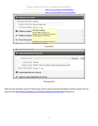 Joomla! template JSN Tendo Configurations Handbuch ©
                        Folgen Sie uns auf Twitter http://www.twitter.com/joomlashine
                      Finden Sie uns auf Facebook http://www.facebook.com/joomlashine




                                                  Griechisch




                                                Portugiesisch


Falls Sie dazu beitragen und eine Übersetzung in Ihrer eigenen Sprache hinzufügen möchten, können Sie uns
jederzeit unter http://www.joomlashine.com/contact-us/general-inquiries.html kontaktieren.




                                                     120
 