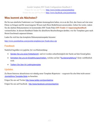 Joomla! template JSN Tendo Configurations Handbuch ©
                         Folgen Sie uns auf Twitter http://www.twitter.com/joomlashine
                       Finden Sie uns auf Facebook http://www.facebook.com/joomlashine

Was kommt als Nächstes?
Da Sie nun sämtliche Funktionen von Templates kennengelernt haben, ist es an der Zeit, das Ganze auf eine neue
Ebene zu bringen und Ihr neuerrungenes Wissen nach Ihren Bedürfnissen anzuwenden. Gehen Sie weiter, indem
Sie die nächste Dokumentation im kommenden JSN Tendo-Paket JSN Tendo v1 Anpassungshandbuch
verinnerlichen. In diesem Handbuch finden Sie detaillierte Beschreibungen darüber, wie Sie Templates ganz nach
Ihrem Geschmack anpassen können.
Laden Sie sich hier das komplette Dokumentationspaket herunter:
http://www.joomlashine.com/joomla-templates/jsn-Tendo-docs.zip

Feedback
Natürlich begrüßen wir jegliche Art von Rückmeldung:

      Senden Sie uns einen Fehlerbericht und wir werden schnellstmöglich der Sache auf den Grund gehen.

      Schreiben Sie uns ein Empfehlungsschreiben, welches auf der "Kundenempfehlung"-Seite veröffentlich
       wird.

      Twittern Sie über Ihr Lieblingstemplate

Updates
Zu Ihrem Interesse aktualisieren wir ständig unser Template-Repertoire – vergessen Sie also bitte nicht unsere
JoomlaShine Template-Seite zu besuchen.

Folgen Sie uns auf Twitter http://www.twitter.com/joomlashine
Folgen Sie uns auf Facebook: http://www.facebook.com/joomlashine




                                                       121
 