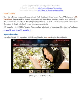 Joomla! template JSN Tendo Configurations Handbuch ©
                        Folgen Sie uns auf Twitter http://www.twitter.com/joomlashine
                      Finden Sie uns auf Facebook http://www.facebook.com/joomlashine

Flash-Galerie
Ein weiteres Produkt von JoomlaShine.com ist die Flash-Galerie, die Sie auf unserer Demo-Webseite sehen - JSN
ImageShow. Dieses Produkt ist mit einer Komponente, mit einem Modul und einem Inhalts-Plugin, sodass Sie
Ihre Galerie überall und auf jeder Webseite präsentieren können. Mit Flash-Technologie angewandt, versichern wir
Ihnen, dass die Galerie auf allen Browsern konsistent angezeigt wird.
JSN ImageShow ist NICHT im Template-Paket enthalten, jedoch steht es kostenlos als Download zur Verfügung.
Lernen Sie mehr über JSN ImageShow.

Modulpräsentation
Hier sehen Sie, wie JSN ImageShow als Slideshow-Modul in der promo-Position dargestellt wird.




                                     JSN ImageShow als Slideshow-Modul




                                                      13
 