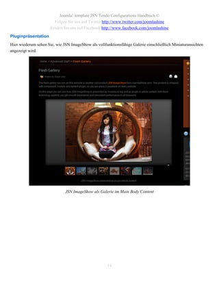Joomla! template JSN Tendo Configurations Handbuch ©
                        Folgen Sie uns auf Twitter http://www.twitter.com/joomlashine
                      Finden Sie uns auf Facebook http://www.facebook.com/joomlashine
Pluginpräsentation
Hier wiederum sehen Sie, wie JSN ImageShow als vollfunktionsfähige Galerie einschließlich Miniaturansichten
angezeigt wird.




                              JSN ImageShow als Galerie im Main Body Content




                                                     14
 