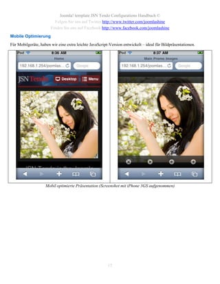 Joomla! template JSN Tendo Configurations Handbuch ©
                         Folgen Sie uns auf Twitter http://www.twitter.com/joomlashine
                       Finden Sie uns auf Facebook http://www.facebook.com/joomlashine
Mobile Optimierung
Für Mobilgeräte, haben wir eine extra leichte JavaScript-Version entwickelt – ideal für Bildpräsentationen.




                    Mobil optimierte Präsentation (Screenshot mit iPhone 3GS aufgenommen)




                                                        15
 