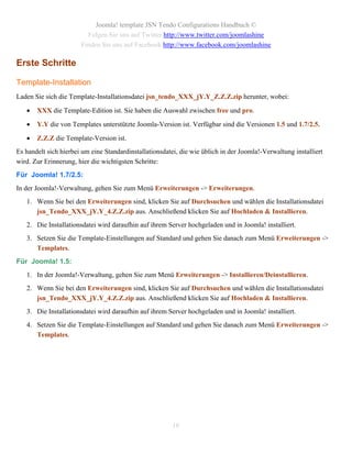 Joomla! template JSN Tendo Configurations Handbuch ©
                         Folgen Sie uns auf Twitter http://www.twitter.com/joomlashine
                       Finden Sie uns auf Facebook http://www.facebook.com/joomlashine

Erste Schritte

Template-Installation
Laden Sie sich die Template-Installationsdatei jsn_tendo_XXX_jY.Y_Z.Z.Z.zip herunter, wobei:

      XXX die Template-Edition ist. Sie haben die Auswahl zwischen free und pro.

      Y.Y die von Templates unterstützte Joomla-Version ist. Verfügbar sind die Versionen 1.5 und 1.7/2.5.

      Z.Z.Z die Template-Version ist.
Es handelt sich hierbei um eine Standardinstallationsdatei, die wie üblich in der Joomla!-Verwaltung installiert
wird. Zur Erinnerung, hier die wichtigsten Schritte:
Für Joomla! 1.7/2.5:
In der Joomla!-Verwaltung, gehen Sie zum Menü Erweiterungen -> Erweiterungen.
   1. Wenn Sie bei den Erweiterungen sind, klicken Sie auf Durchsuchen und wählen die Installationsdatei
      jsn_Tendo_XXX_jY.Y_4.Z.Z.zip aus. Anschließend klicken Sie auf Hochladen & Installieren.
   2. Die Installationsdatei wird daraufhin auf ihrem Server hochgeladen und in Joomla! installiert.
   3. Setzen Sie die Template-Einstellungen auf Standard und gehen Sie danach zum Menü Erweiterungen ->
      Templates.
Für Joomla! 1.5:
   1. In der Joomla!-Verwaltung, gehen Sie zum Menü Erweiterungen -> Installieren/Deinstallieren.
   2. Wenn Sie bei den Erweiterungen sind, klicken Sie auf Durchsuchen und wählen die Installationsdatei
      jsn_Tendo_XXX_jY.Y_4.Z.Z.zip aus. Anschließend klicken Sie auf Hochladen & Installieren.
   3. Die Installationsdatei wird daraufhin auf ihrem Server hochgeladen und in Joomla! installiert.
   4. Setzen Sie die Template-Einstellungen auf Standard und gehen Sie danach zum Menü Erweiterungen ->
      Templates.




                                                         16
 