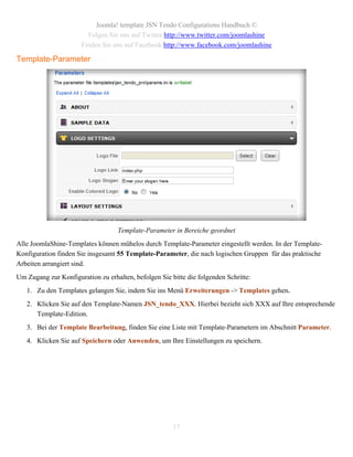 Joomla! template JSN Tendo Configurations Handbuch ©
                         Folgen Sie uns auf Twitter http://www.twitter.com/joomlashine
                       Finden Sie uns auf Facebook http://www.facebook.com/joomlashine

Template-Parameter




                                   Template-Parameter in Bereiche geordnet
Alle JoomlaShine-Templates können mühelos durch Template-Parameter eingestellt werden. In der Template-
Konfiguration finden Sie insgesamt 55 Template-Parameter, die nach logischen Gruppen für das praktische
Arbeiten arrangiert sind.
Um Zugang zur Konfiguration zu erhalten, befolgen Sie bitte die folgenden Schritte:
   1. Zu den Templates gelangen Sie, indem Sie ins Menü Erweiterungen -> Templates gehen.
   2. Klicken Sie auf den Template-Namen JSN_tendo_XXX. Hierbei bezieht sich XXX auf Ihre entsprechende
      Template-Edition.
   3. Bei der Template Bearbeitung, finden Sie eine Liste mit Template-Parametern im Abschnitt Parameter.
   4. Klicken Sie auf Speichern oder Anwenden, um Ihre Einstellungen zu speichern.




                                                       17
 