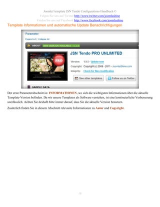 Joomla! template JSN Tendo Configurations Handbuch ©
                        Folgen Sie uns auf Twitter http://www.twitter.com/joomlashine
                      Finden Sie uns auf Facebook http://www.facebook.com/joomlashine
Template Informationen und automatische Update Benachrichtigungen




Der erste Parameterabschnitt ist INFORMATIONEN, wo sich die wichtigsten Informationen über die aktuelle
Template-Version befinden. Da wir unsere Templates als Software verstehen, ist eine kontinuierliche Verbesserung
unerlässlich. Achten Sie deshalb bitte immer darauf, dass Sie die aktuelle Version benutzen.
Zusätzlich finden Sie in diesem Abschnitt relevante Informationen zu Autor und Copyright.




                                                      18
 