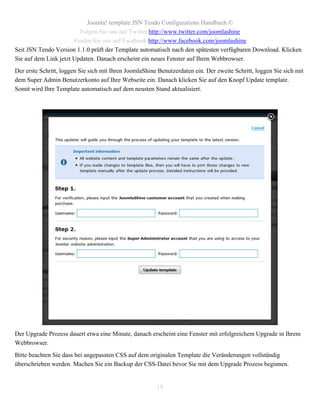 Joomla! template JSN Tendo Configurations Handbuch ©
                         Folgen Sie uns auf Twitter http://www.twitter.com/joomlashine
                       Finden Sie uns auf Facebook http://www.facebook.com/joomlashine
Seit JSN Tendo Version 1.1.0 prüft der Template automatisch nach den spätesten verfügbaren Download. Klicken
Sie auf dem Link jetzt Updaten. Danach erscheint ein neues Fenster auf Ihren Webbrowser.
Der erste Schritt, loggen Sie sich mit Ihren JoomlaShine Benutzerdaten ein. Der zweite Schritt, loggen Sie sich mit
dem Super Admin Benutzerkonto auf Ihre Webseite ein. Danach klicken Sie auf den Knopf Update template.
Somit wird Ihre Template automatisch auf dem neusten Stand aktualisiert.




Der Upgrade Prozess dauert etwa eine Minute, danach erscheint eine Fenster mit erfolgreichem Upgrade in Ihrem
Webbrowser.
Bitte beachten Sie dass bei angepassten CSS auf dem originalen Template die Veränderungen vollständig
überschrieben werden. Machen Sie ein Backup der CSS-Datei bevor Sie mit dem Upgrade Prozess beginnen.


                                                        19
 