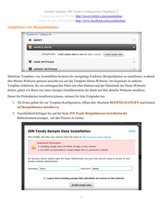 Joomla! template JSN Tendo Configurations Handbuch ©
                         Folgen Sie uns auf Twitter http://www.twitter.com/joomlashine
                       Finden Sie uns auf Facebook http://www.facebook.com/joomlashine

Installation von Beispieldateien




Sämtliche Templates von JoomlaShine besitzen die einzigartige Funktion, Beispieldateien zu installieren, wodurch
Ihre Muster-Webseite genauso aussieht wie auf der Template-Demo-Webseite. Im Gegensatz zu anderen
Template-Anbietern, die ein umfangreiches Paket mit allen Dateien und der Datenbank der Demo-Webseite
liefern, geben wir Ihnen nur einen einzigen Installationslink der direkt auf Ihre aktuelle Webseite installiert.
Damit Sie Probedateien installieren können, müssen Sie bitte Folgendes tun:
   1. Als Erstes gehen Sie zur Template-Konfiguration, öffnen den Abschnitt BEISPIELDATEIEN und klicken
      auf Beispieldateien installieren.
   2. Anschließend befolgen Sie auf der Seite JSN Tendo Beispieldateien Installation die
      Bildschirmanweisungen, um den Prozess zu starten.




                                                       20
 