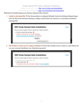 Joomla! template JSN Tendo Configurations Handbuch ©
                         Folgen Sie uns auf Twitter http://www.twitter.com/joomlashine
                       Finden Sie uns auf Facebook http://www.facebook.com/joomlashine
Während des Installationsprozesses können folgende Fälle eintreten:
   1. Unable to download file  Das Herunterladen ist aufgrund fehlender Internetverbindung fehlgeschlagen.
      Falls Sie über keine Internetverbindung verfügen, dann können Sie alternativ zur manuellen Installation
      zurückgreifen:




   2. The Product version you are using is outdated  Wenn Ihre Produktversion veraltet ist, dann führen Sie
      vor einer erneuten Installation eine Aktualisierung durch.




                                                     22
 